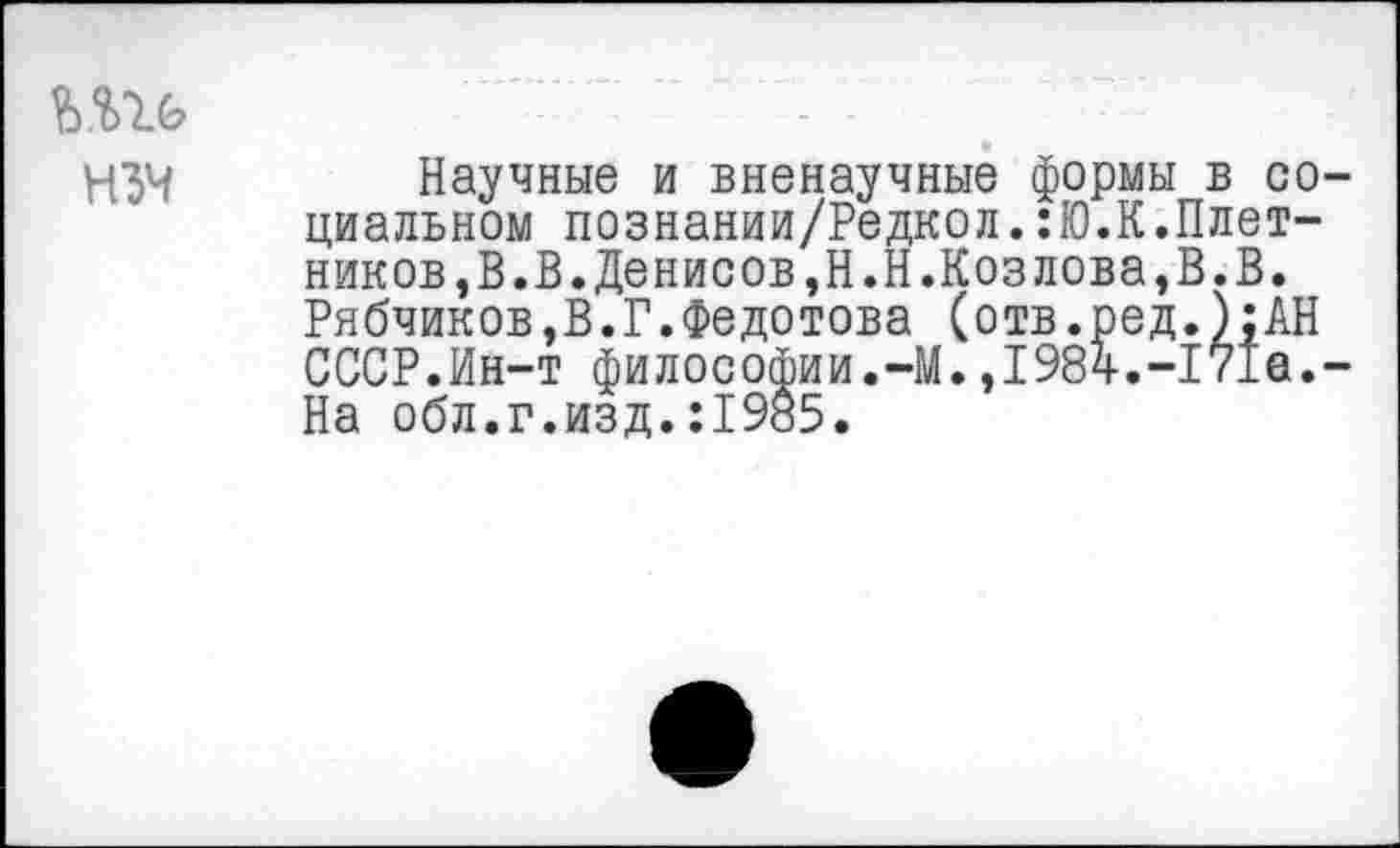 ﻿НЗЧ
Научные и вненаучные формы в социальном познании/Редкол.:Ю.К.Плотников, В«В. Денисов ,Н.Н.Коз лова, В. В. Рябчиков,В.Г.Федотова (отв.ред.);АН СССР.Ин-т философии.-М.,1984.-171а.-На обл.г.изд.:19а5.